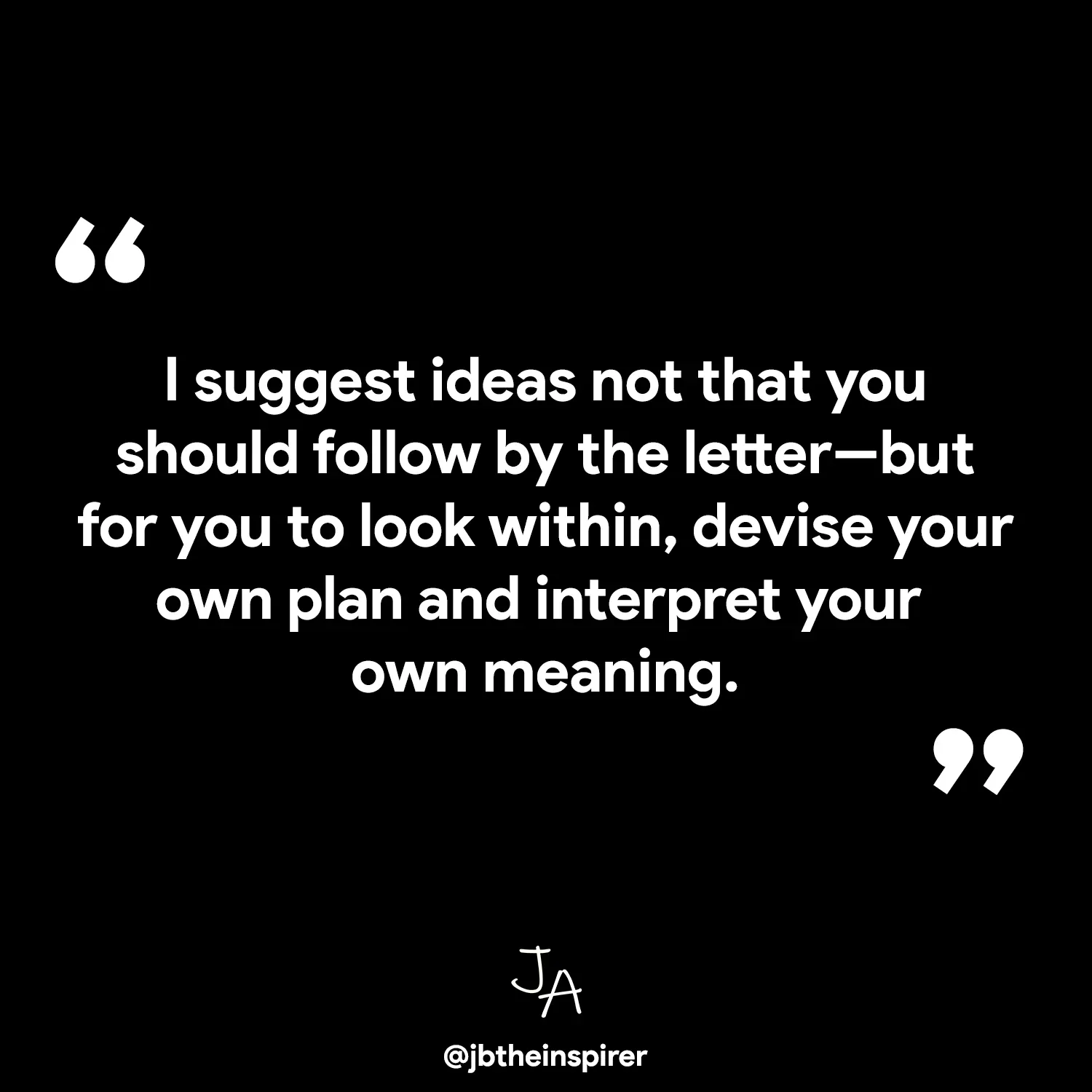 I suggest ideas not that you should follow by the letter-but for you to look within, devise your own plan and interpret your own meaning.