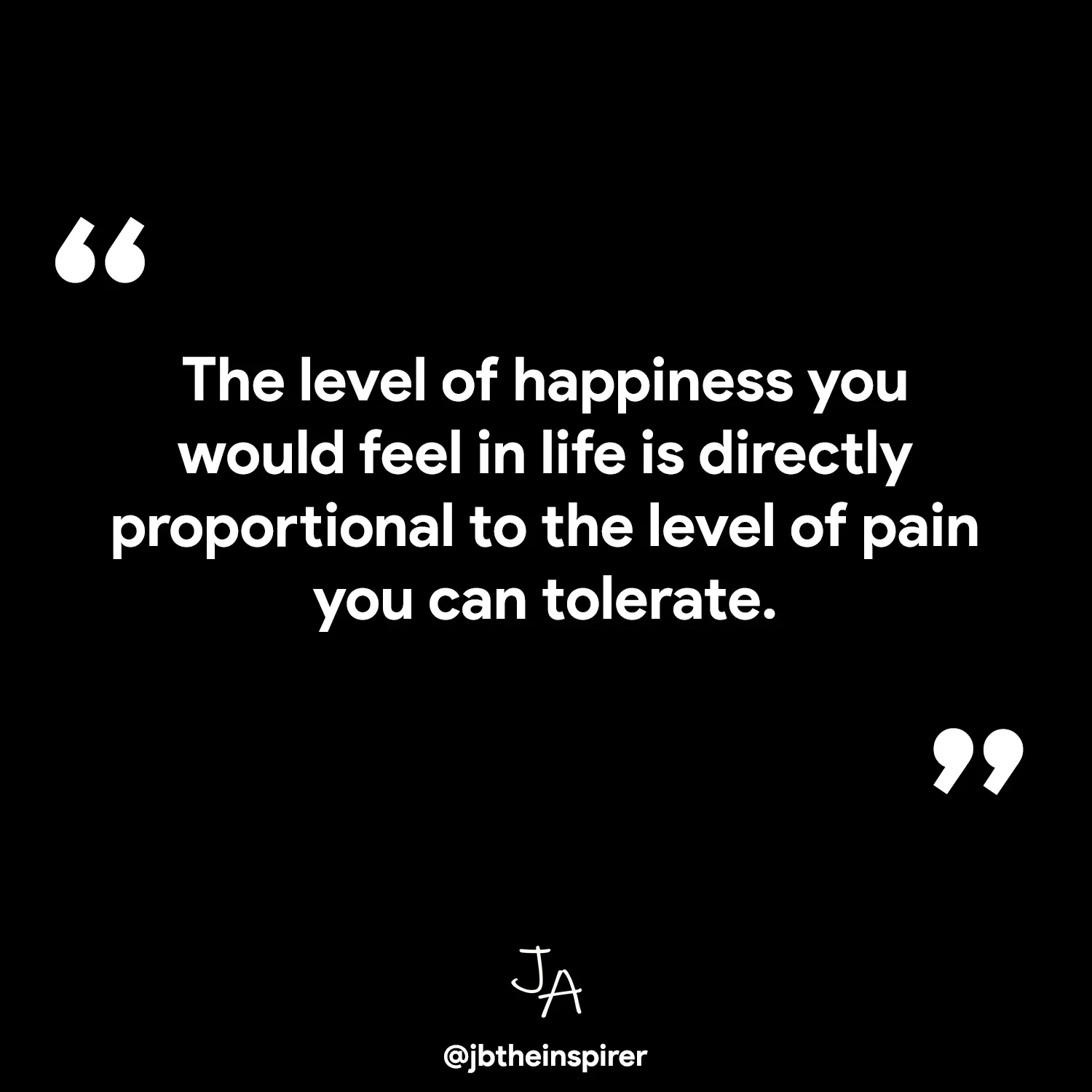 The level of happiness you would feel in life is directly proportional to the level of pain you can tolerate.