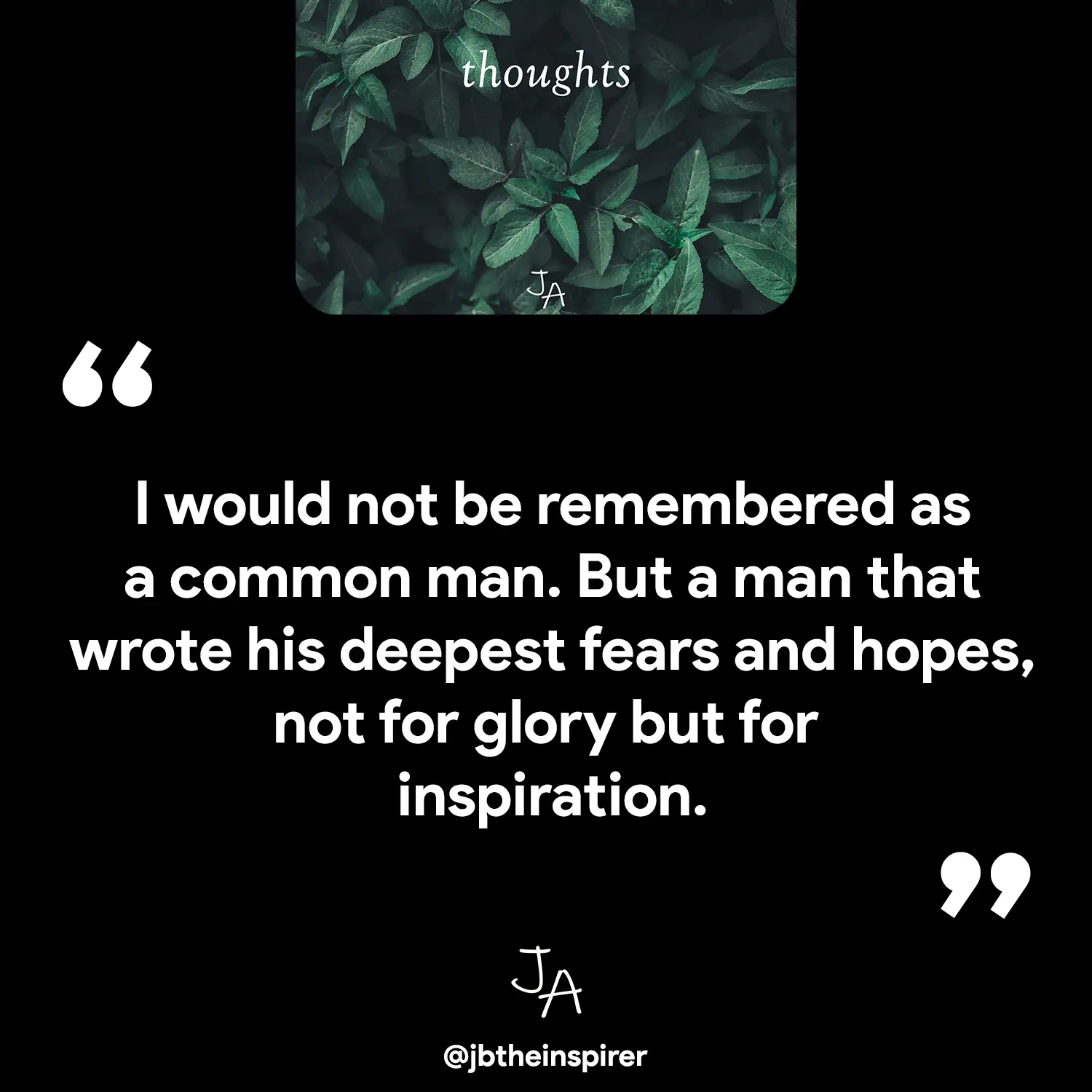 I would not be remembered as a common man. But a man that wrote his deepest fears and hopes, not for glory but for inspiration.