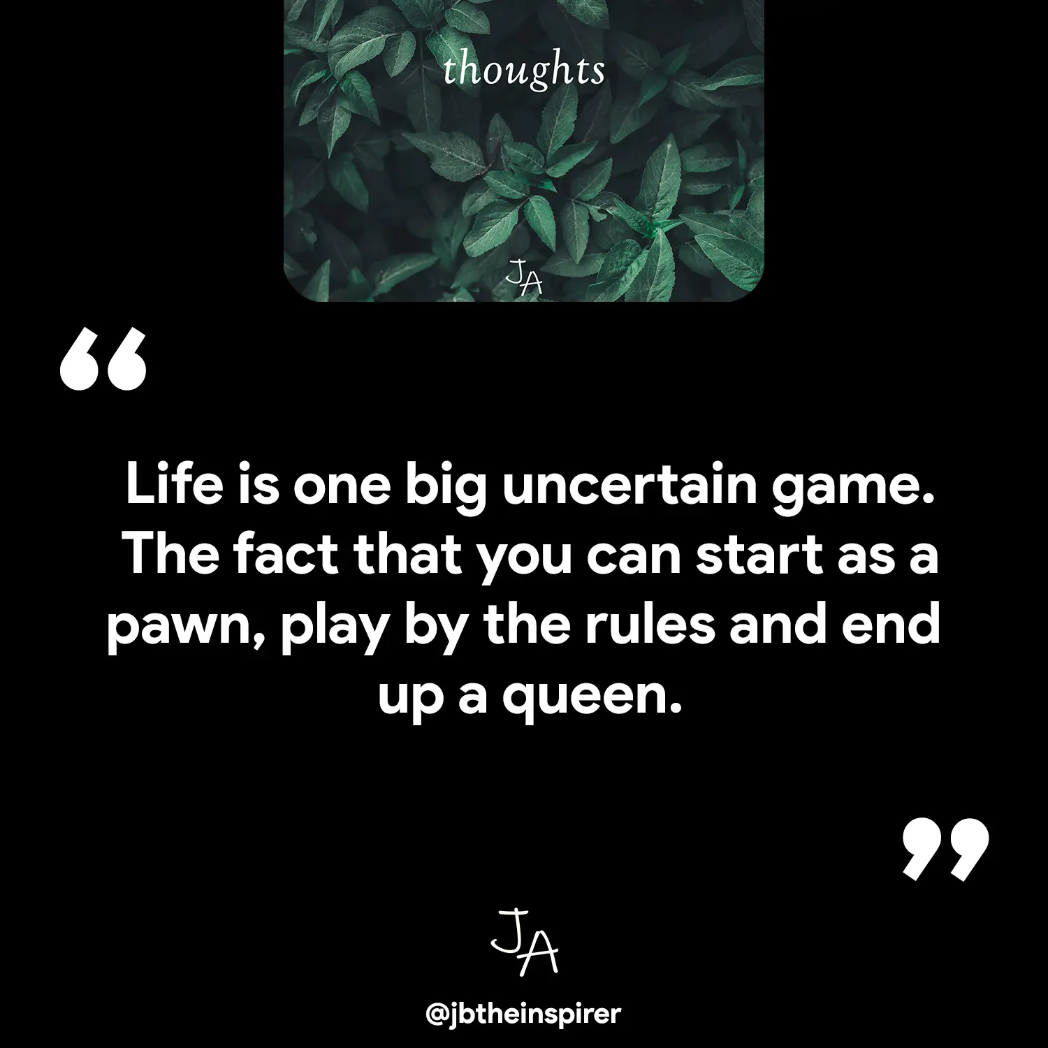 Life is one big uncertain game.
The fact that you can start as a pawn, play by the rules and end up a queen.