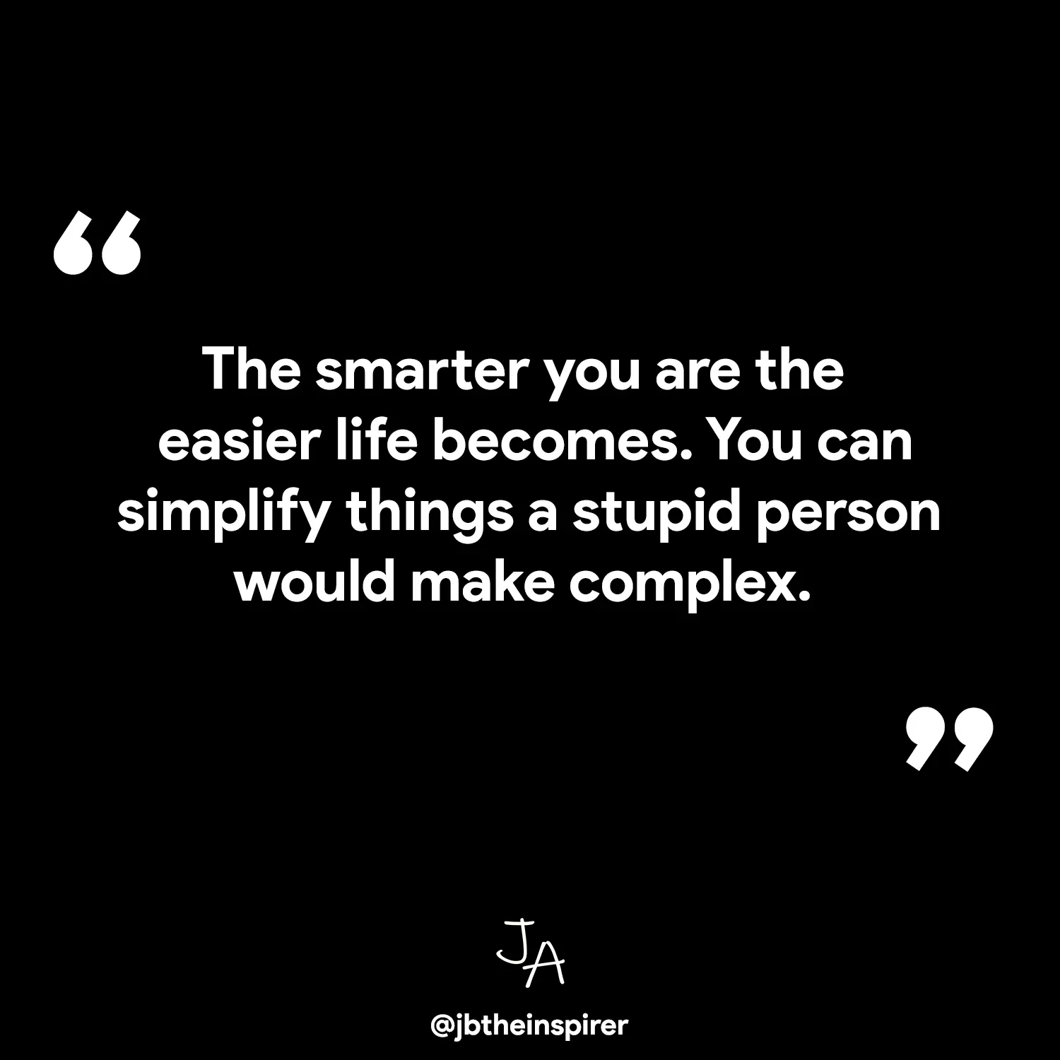 The smarter you are the easier life becomes. You can simplify things a stupid person would make complex.